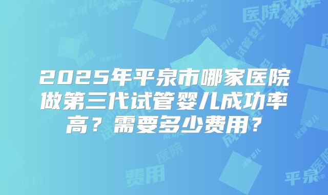 2025年平泉市哪家医院做第三代试管婴儿成功率高？需要多少费用？