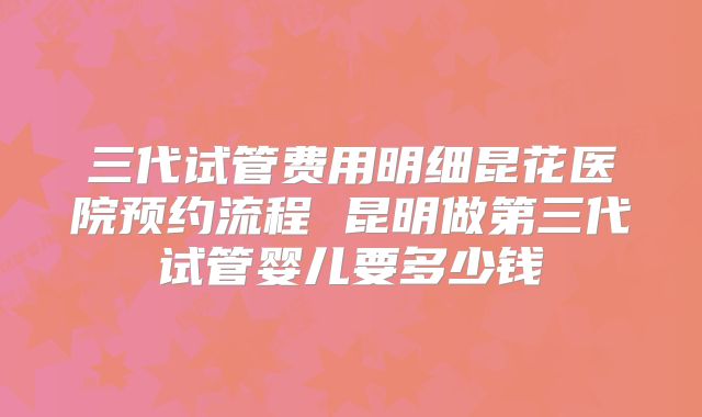 三代试管费用明细昆花医院预约流程 昆明做第三代试管婴儿要多少钱