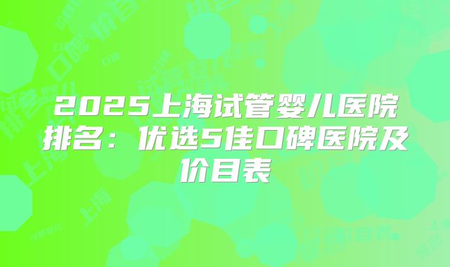 2025上海试管婴儿医院排名：优选5佳口碑医院及价目表
