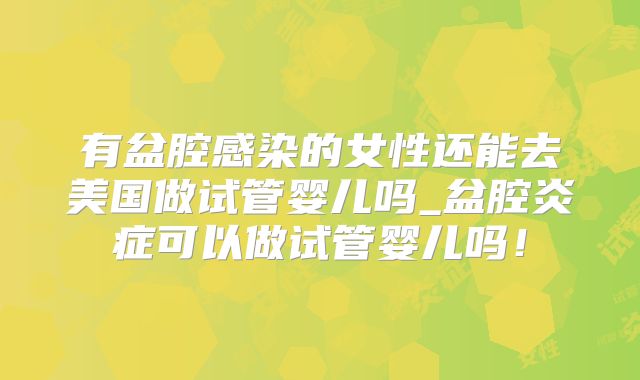 有盆腔感染的女性还能去美国做试管婴儿吗_盆腔炎症可以做试管婴儿吗！
