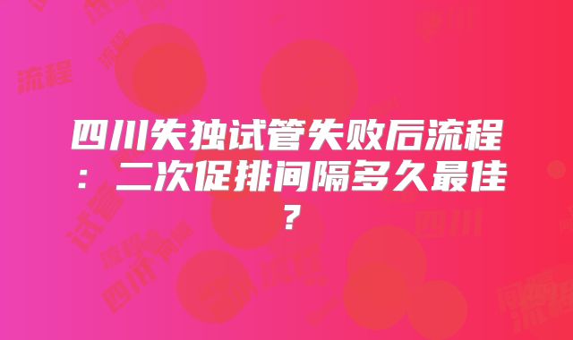 四川失独试管失败后流程：二次促排间隔多久最佳？