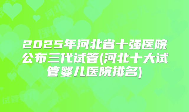 2025年河北省十强医院公布三代试管(河北十大试管婴儿医院排名)