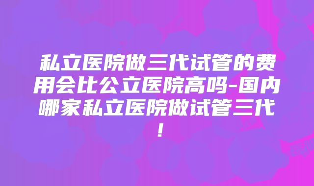 私立医院做三代试管的费用会比公立医院高吗-国内哪家私立医院做试管三代！