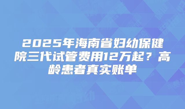 2025年海南省妇幼保健院三代试管费用12万起？高龄患者真实账单