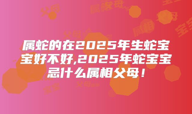 属蛇的在2025年生蛇宝宝好不好,2025年蛇宝宝忌什么属相父母！