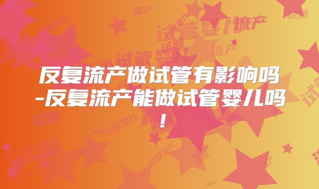 反复流产做试管有影响吗-反复流产能做试管婴儿吗！