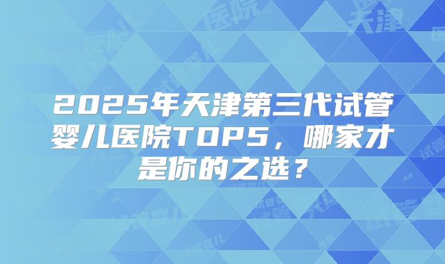 2025年天津第三代试管婴儿医院TOP5，哪家才是你的之选？