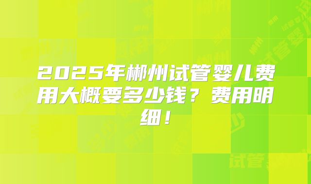 2025年郴州试管婴儿费用大概要多少钱？费用明细！