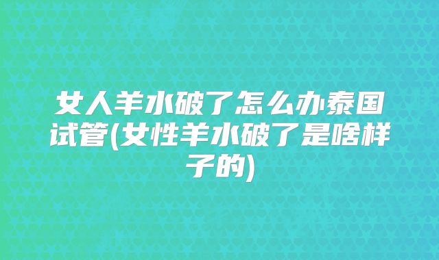 女人羊水破了怎么办泰国试管(女性羊水破了是啥样子的)