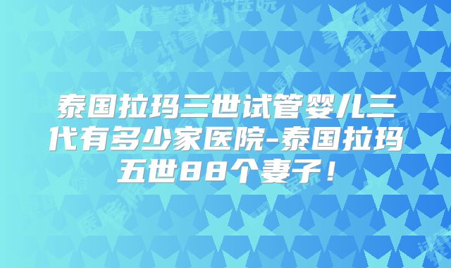 泰国拉玛三世试管婴儿三代有多少家医院-泰国拉玛五世88个妻子！