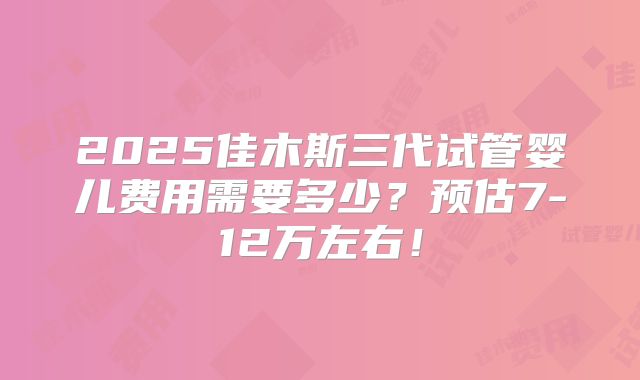 2025佳木斯三代试管婴儿费用需要多少？预估7-12万左右！