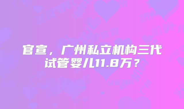官宣,广州私立机构三代试管婴儿11.8万?