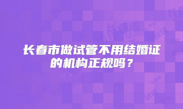 长春市做试管不用结婚证的机构正规吗？