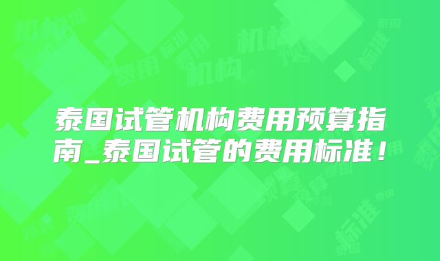 泰国试管机构费用预算指南_泰国试管的费用标准！