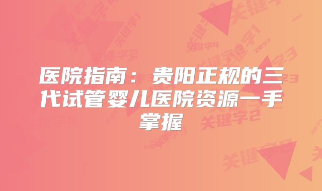 医院指南:贵阳正规的三代试管婴儿医院资源一手掌握