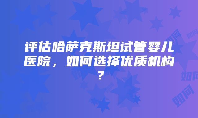评估哈萨克斯坦试管婴儿医院，如何选择优质机构？
