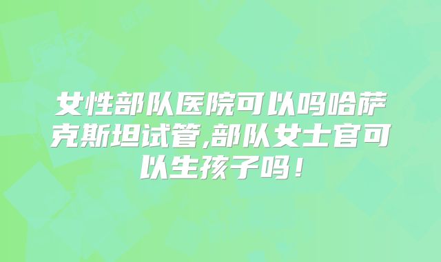 女性部队医院可以吗哈萨克斯坦试管,部队女士官可以生孩子吗！