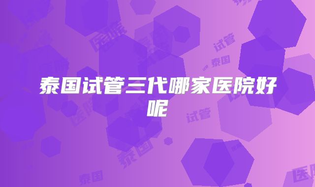 泰国试管三代哪家医院好呢
