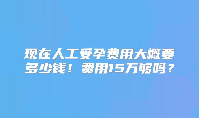 现在人工受孕费用大概要多少钱!费用15万够吗?