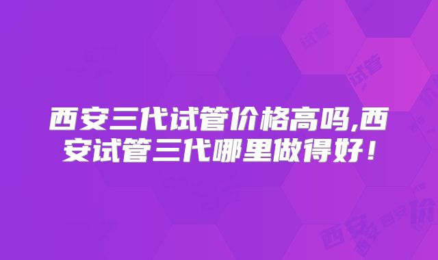 西安三代试管价格高吗,西安试管三代哪里做得好！