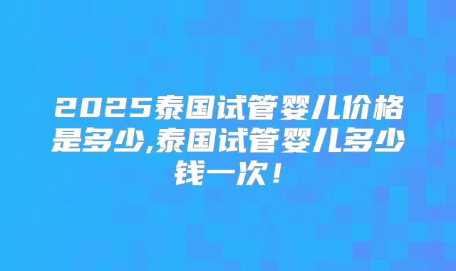2025泰国试管婴儿价格是多少,泰国试管婴儿多少钱一次!