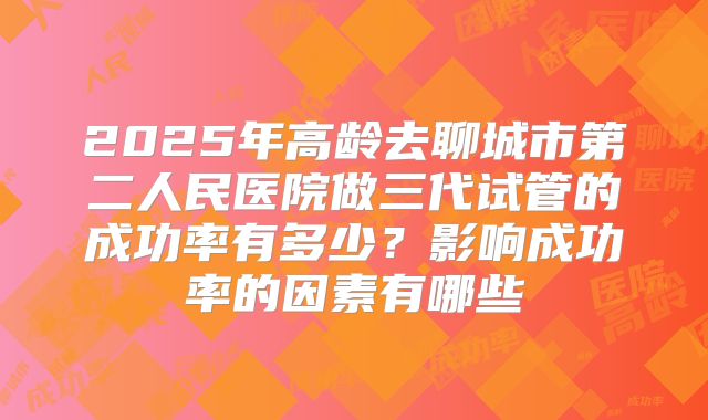 2025年高龄去聊城市第二人民医院做三代试管的成功率有多少?影响成功率的因素有哪些