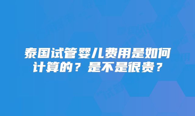 泰国试管婴儿费用是如何计算的？是不是很贵？