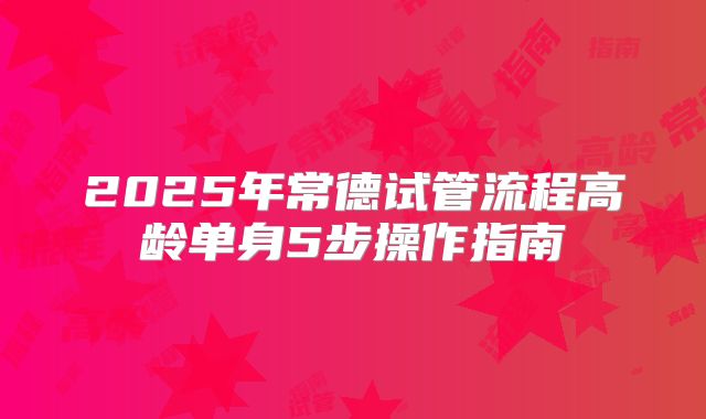 2025年常德试管流程高龄单身5步操作指南