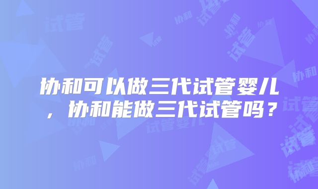 协和可以做三代试管婴儿,协和能做三代试管吗?