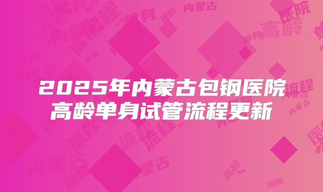2025年内蒙古包钢医院高龄单身试管流程更新