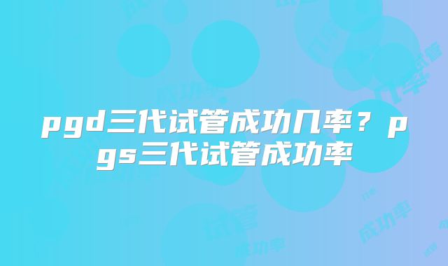 pgd三代试管成功几率?pgs三代试管成功率