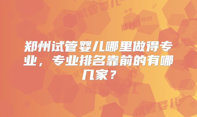 郑州试管婴儿哪里做得专业，专业排名靠前的有哪几家？