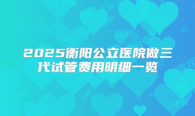 2025衡阳公立医院做三代试管费用明细一览