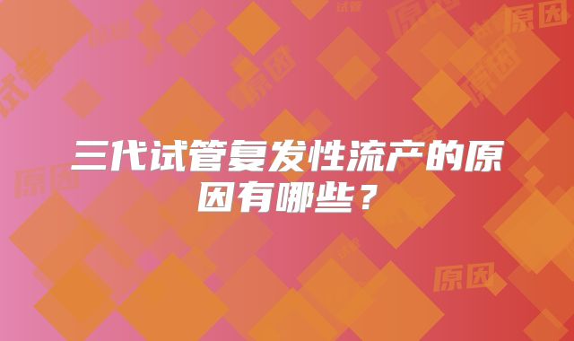 三代试管复发性流产的原因有哪些？