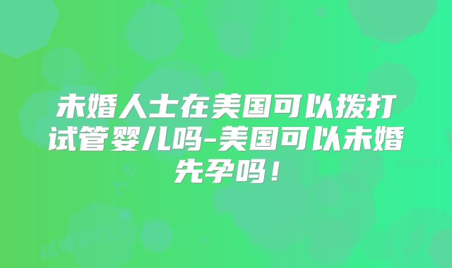 未婚人士在美国可以拨打试管婴儿吗-美国可以未婚先孕吗!