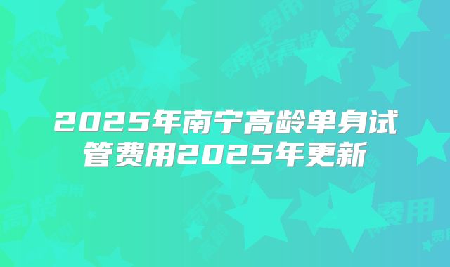 2025年南宁高龄单身试管费用2025年更新
