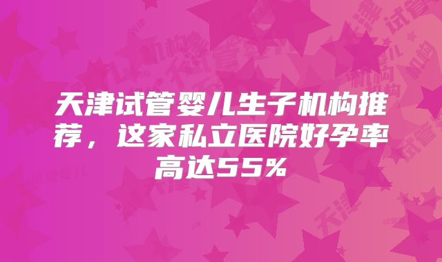 天津试管婴儿生子机构推荐，这家私立医院好孕率高达55%