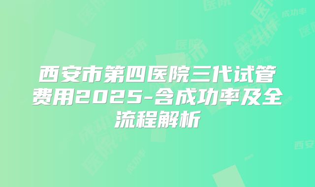 西安市第四医院三代试管费用2025-含成功率及全流程解析
