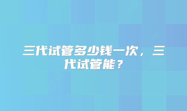 三代试管多少钱一次，三代试管能？