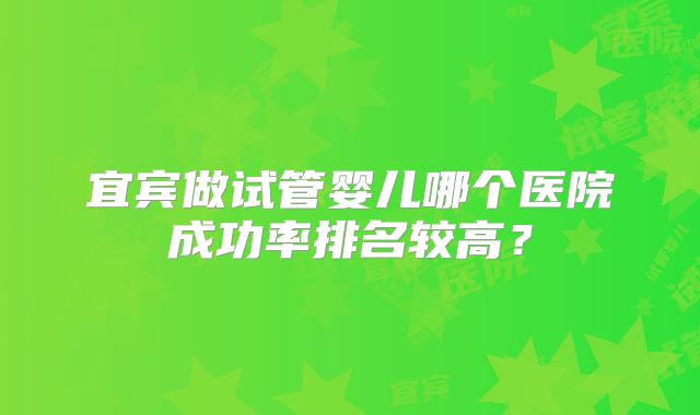 宜宾做试管婴儿哪个医院成功率排名较高?