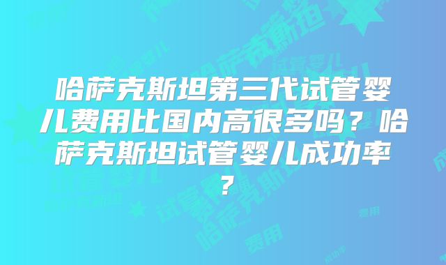 哈萨克斯坦第三代试管婴儿费用比国内高很多吗？哈萨克斯坦试管婴儿成功率？