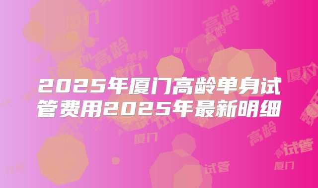 2025年厦门高龄单身试管费用2025年最新明细