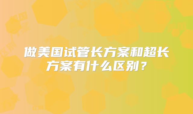 做美国试管长方案和超长方案有什么区别？