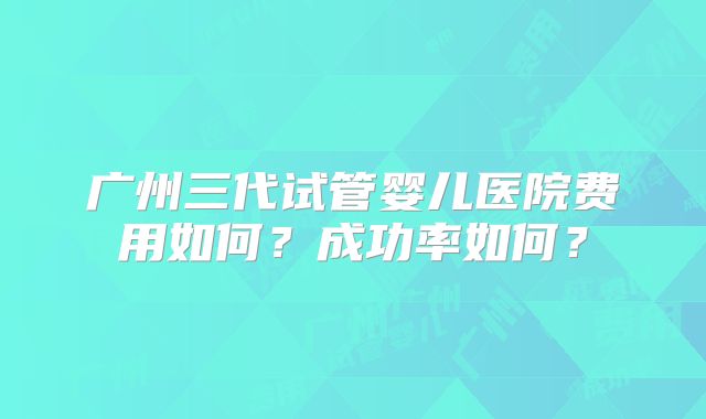 广州三代试管婴儿医院费用如何？成功率如何？