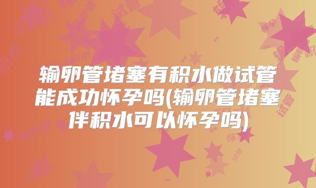 输卵管堵塞有积水做试管能成功怀孕吗(输卵管堵塞伴积水可以怀孕吗)
