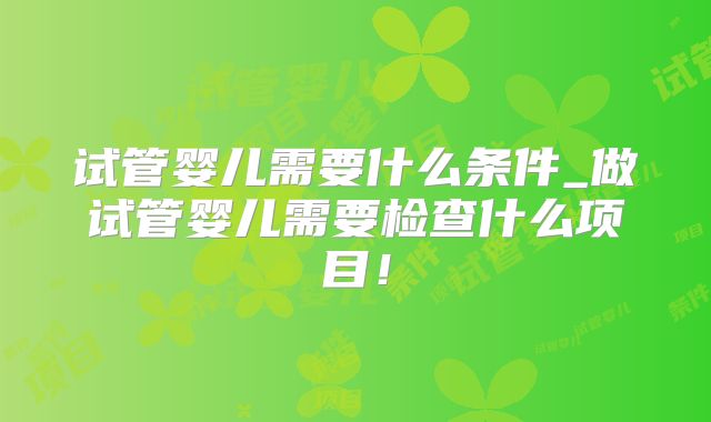 试管婴儿需要什么条件_做试管婴儿需要检查什么项目！