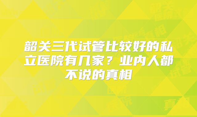 韶关三代试管比较好的私立医院有几家？业内人都不说的真相