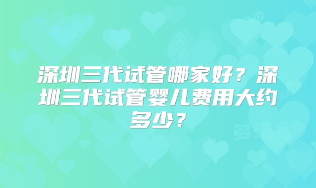 深圳三代试管哪家好？深圳三代试管婴儿费用大约多少？