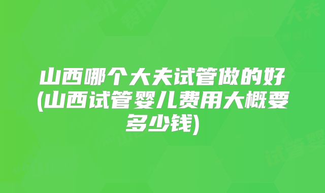 山西哪个大夫试管做的好(山西试管婴儿费用大概要多少钱)