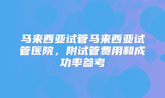 马来西亚试管马来西亚试管医院，附试管费用和成功率参考
